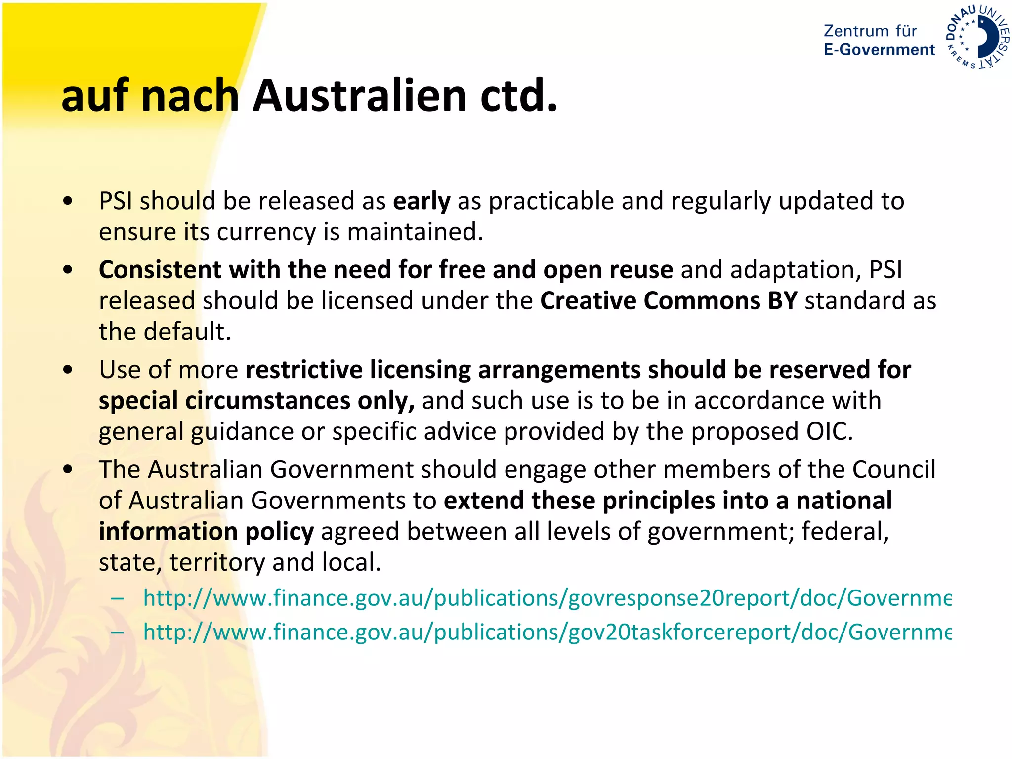 auf nach Australien ctd. PSI should be released as  early  as practicable and regularly updated to ensure its currency is maintained.  Consistent with the need for free and open reuse  and adaptation, PSI released should be licensed under the  Creative Commons BY  standard as the default.  Use of more  restrictive licensing arrangements should be reserved for special circumstances only,  and such use is to be in accordance with general guidance or specific advice provided by the proposed OIC. The Australian Government should engage other members of the Council of Australian Governments to  extend these principles into a national information policy  agreed between all levels of government; federal, state, territory and local.  http://www.finance.gov.au/publications/govresponse20report/doc/Government-Response-to-Gov-2-0-Report.pdf http://www.finance.gov.au/publications/gov20taskforcereport/doc/Government20TaskforceReport.pdf 