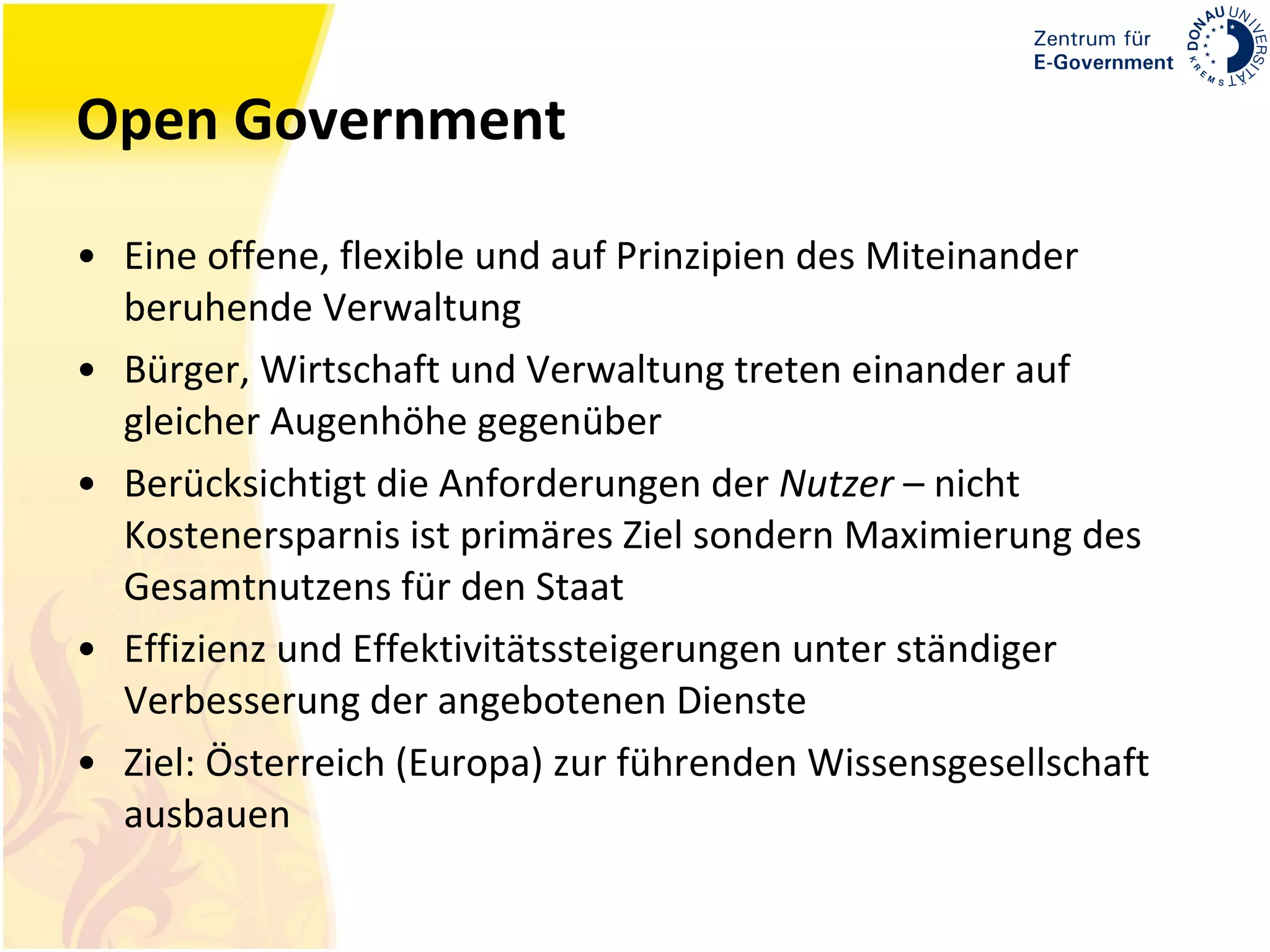 Open Government Eine offene, flexible und auf Prinzipien des Miteinander beruhende Verwaltung Bürger, Wirtschaft und Verwaltung treten einander auf gleicher Augenhöhe gegenüber Berücksichtigt die Anforderungen der  Nutzer  – nicht Kostenersparnis ist primäres Ziel sondern Maximierung des Gesamtnutzens für den Staat Effizienz und Effektivitätssteigerungen unter ständiger Verbesserung der angebotenen Dienste Ziel: Österreich (Europa) zur führenden Wissensgesellschaft ausbauen 