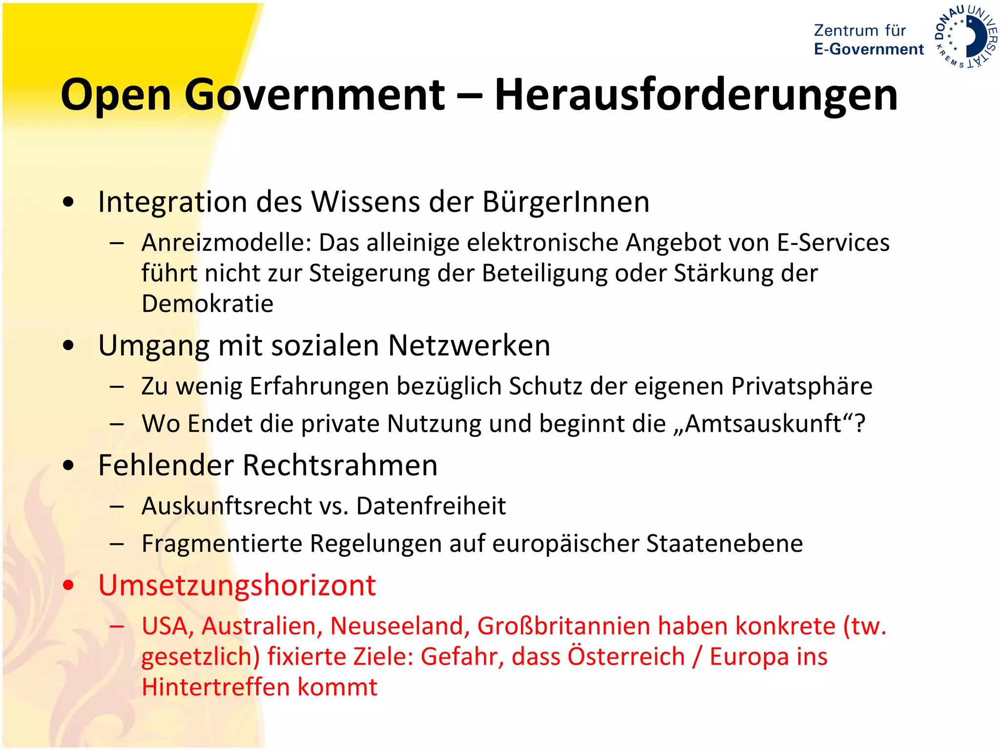 Open Government – Herausforderungen Integration des Wissens der BürgerInnen Anreizmodelle: Das alleinige elektronische Angebot von E-Services führt nicht zur Steigerung der Beteiligung oder Stärkung der Demokratie Umgang mit sozialen Netzwerken Zu wenig Erfahrungen bezüglich Schutz der eigenen Privatsphäre Wo Endet die private Nutzung und beginnt die „Amtsauskunft“? Fehlender Rechtsrahmen Auskunftsrecht vs. Datenfreiheit Fragmentierte Regelungen auf europäischer Staatenebene Umsetzungshorizont USA, Australien, Neuseeland, Großbritannien haben konkrete (tw. gesetzlich) fixierte Ziele: Gefahr, dass Österreich / Europa ins Hintertreffen kommt 