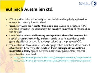auf nach Australien ctd. PSI should be released as  early  as practicable and regularly updated to ensure its currency is maintained.  Consistent with the need for free and open reuse  and adaptation, PSI released should be licensed under the  Creative Commons BY  standard as the default.  Use of more  restrictive licensing arrangements should be reserved for special circumstances only,  and such use is to be in accordance with general guidance or specific advice provided by the proposed OIC. The Australian Government should engage other members of the Council of Australian Governments to  extend these principles into a national information policy  agreed between all levels of government; federal, state, territory and local.  http://www.finance.gov.au/publications/govresponse20report/doc/Government-Response-to-Gov-2-0-Report.pdf http://www.finance.gov.au/publications/gov20taskforcereport/doc/Government20TaskforceReport.pdf 
