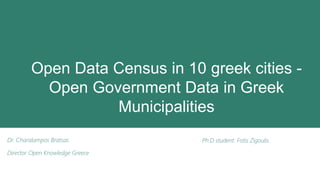 Open Data Census in 10 greek cities -
Open Government Data in Greek
Municipalities
Dr. Charalampos Bratsas
Director Open Knowledge Greece
Ph.D student. Fotis Zigoulis
 