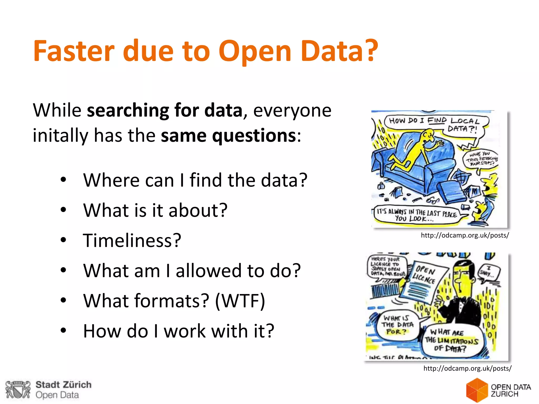 Faster due to Open Data?
While searching for data, everyone
initally has the same questions:
• Where can I find the data?
• What is it about?
• Timeliness?
• What am I allowed to do?
• What formats? (WTF)
• How do I work with it?
http://odcamp.org.uk/posts/
http://odcamp.org.uk/posts/
 