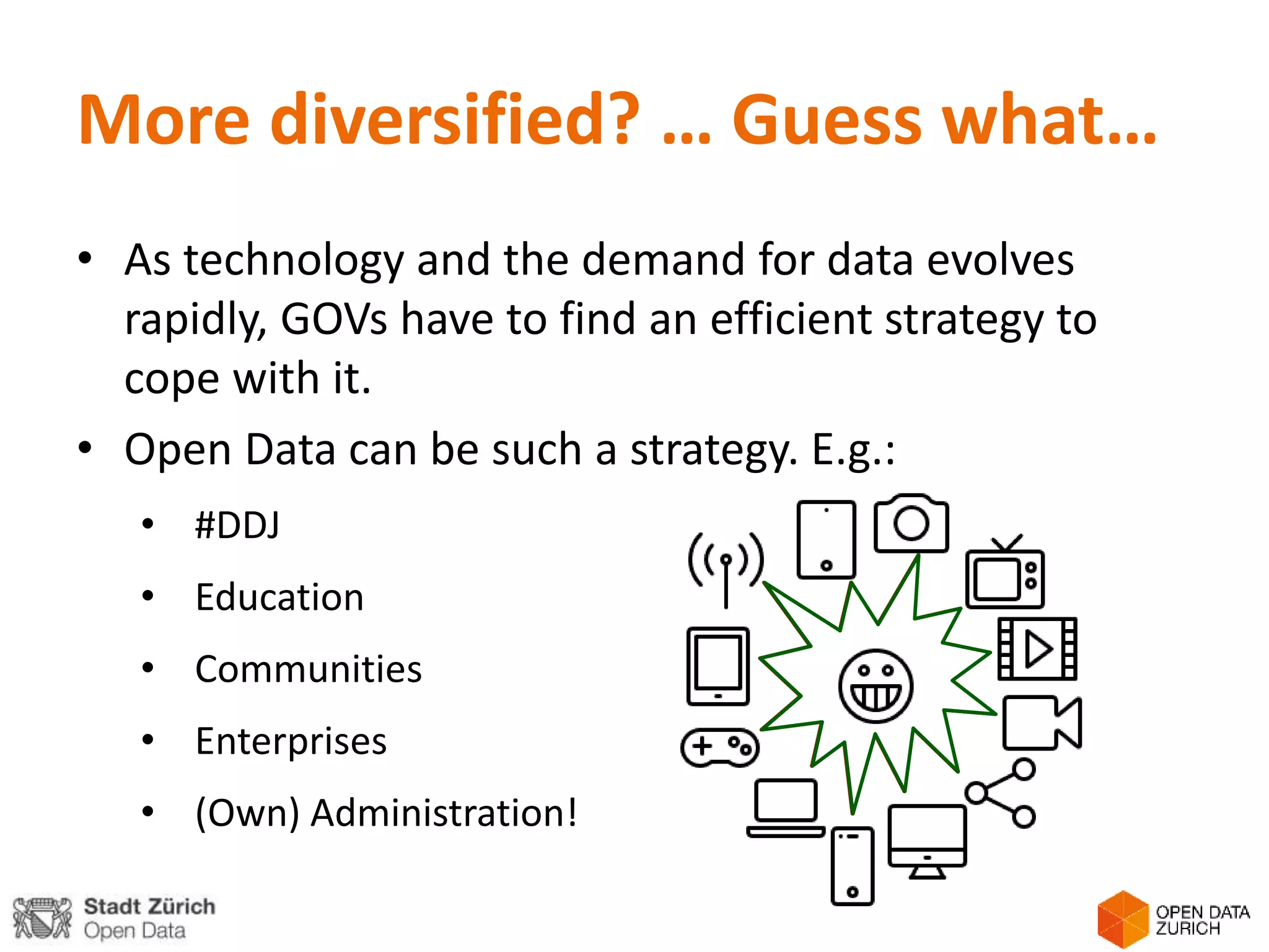 More diversified? … Guess what…
• As technology and the demand for data evolves
rapidly, GOVs have to find an efficient strategy to
cope with it.
• Open Data can be such a strategy. E.g.:
• #DDJ
• Education
• Communities
• Enterprises
• (Own) Administration!
 