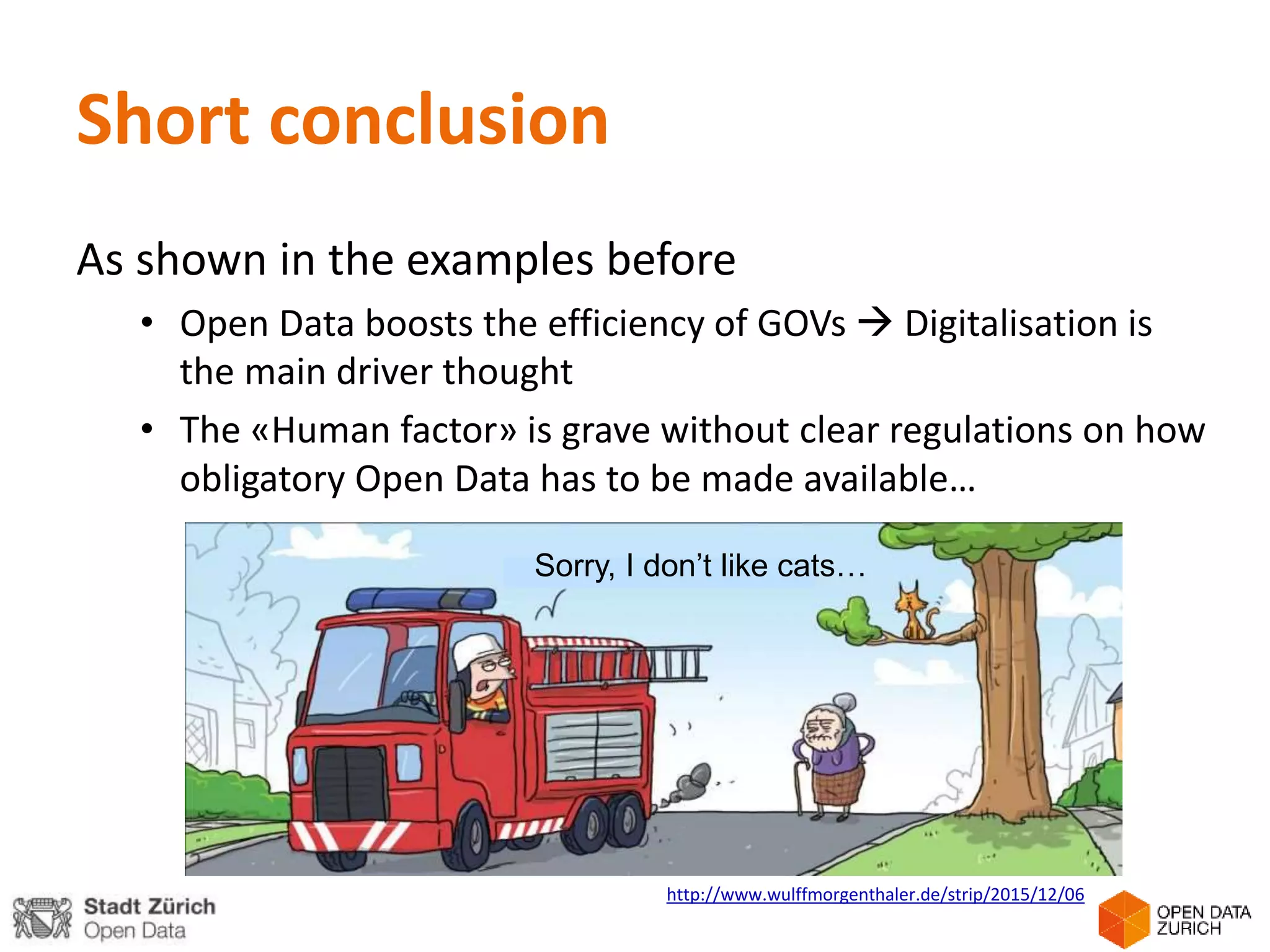 Short conclusion
As shown in the examples before
• Open Data boosts the efficiency of GOVs  Digitalisation is
the main driver thought
• The «Human factor» is grave without clear regulations on how
obligatory Open Data has to be made available…
http://www.wulffmorgenthaler.de/strip/2015/12/06
Sorry, I don’t like cats…
 