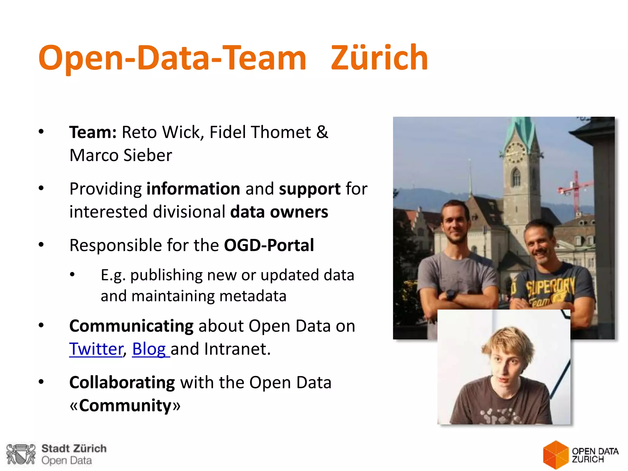 Open-Data-Team Zürich
• Team: Reto Wick, Fidel Thomet &
Marco Sieber
• Providing information and support for
interested divisional data owners
• Responsible for the OGD-Portal
• E.g. publishing new or updated data
and maintaining metadata
• Communicating about Open Data on
Twitter, Blog and Intranet.
• Collaborating with the Open Data
«Community»
 