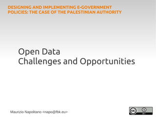 DESIGNING AND IMPLEMENTING E-GOVERNMENT
POLICIES: THE CASE OF THE PALESTINIAN AUTHORITY




     Open Data
     Challenges and Opportunities




 Maurizio Napolitano <napo@fbk.eu>
 