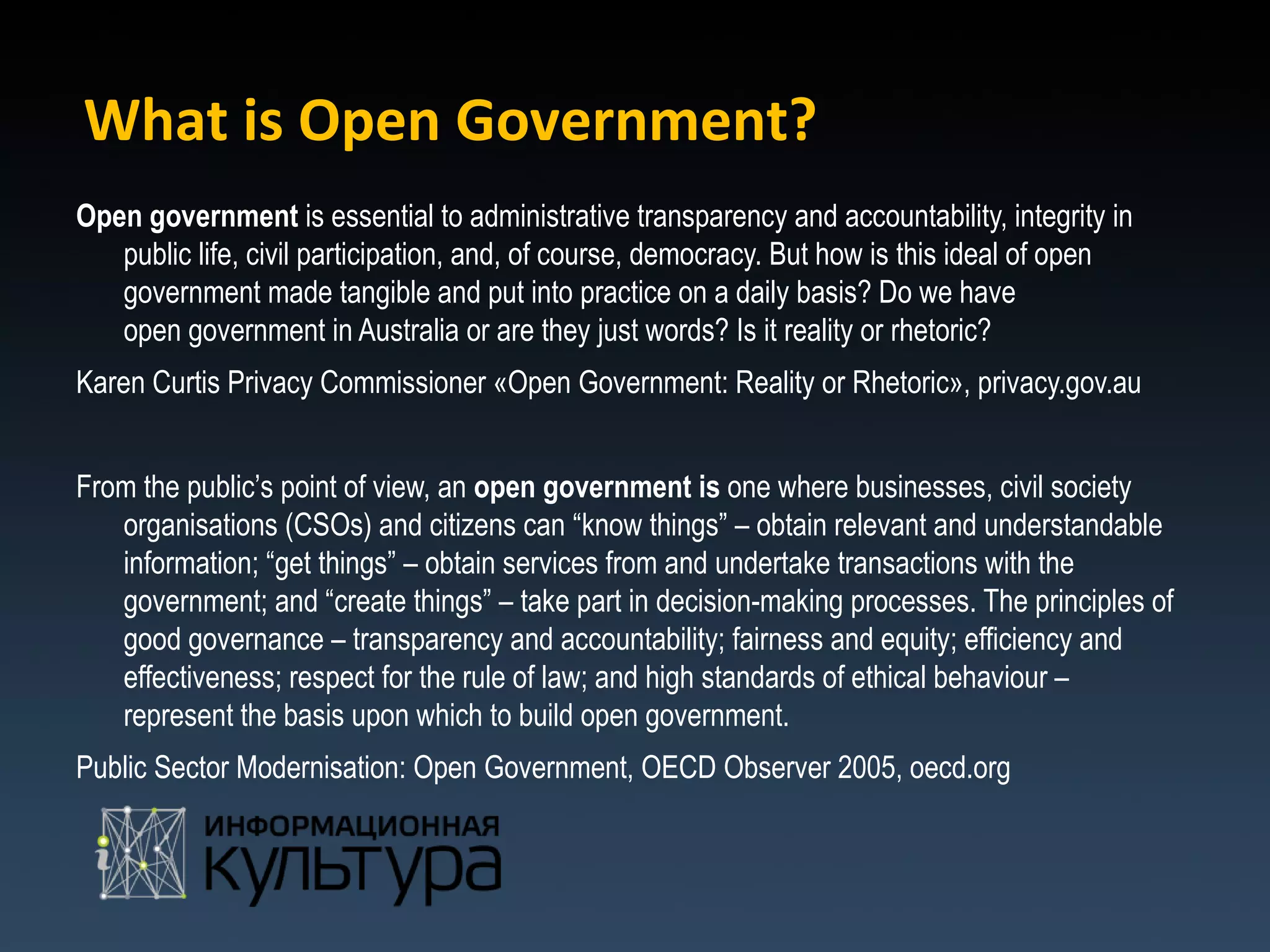 What is Open Government?
Open government is essential to administrative transparency and accountability, integrity in
   public life, civil participation, and, of course, democracy. But how is this ideal of open
   government made tangible and put into practice on a daily basis? Do we have
   open government in Australia or are they just words? Is it reality or rhetoric?
Karen Curtis Privacy Commissioner «Open Government: Reality or Rhetoric», privacy.gov.au


From the public’s point of view, an open government is one where businesses, civil society
   organisations (CSOs) and citizens can “know things” – obtain relevant and understandable
   information; “get things” – obtain services from and undertake transactions with the
   government; and “create things” – take part in decision-making processes. The principles of
   good governance – transparency and accountability; fairness and equity; efficiency and
   effectiveness; respect for the rule of law; and high standards of ethical behaviour –
   represent the basis upon which to build open government.
Public Sector Modernisation: Open Government, OECD Observer 2005, oecd.org
 