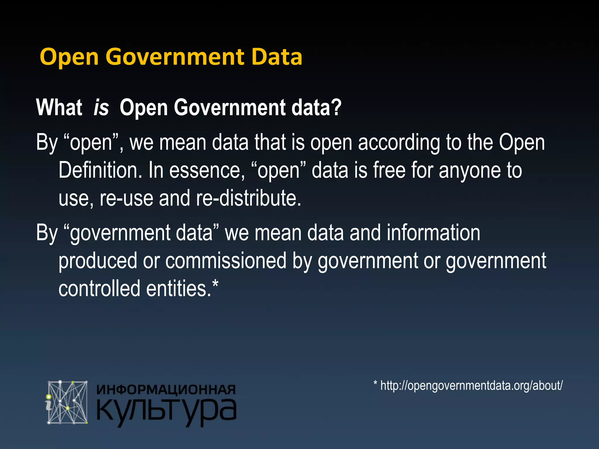 Open Government Data
What is Open Government data?
By “open”, we mean data that is open according to the Open
  Definition. In essence, “open” data is free for anyone to
  use, re-use and re-distribute.
By “government data” we mean data and information
  produced or commissioned by government or government
  controlled entities.*



                                      * http://opengovernmentdata.org/about/
 