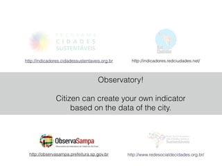 http://indicadores.redciudades.net/http://indicadores.cidadessustentaveis.org.br
http://observasampa.prefeitura.sp.gov.br http://www.redesocialdecidades.org.br/
Observatory!
!
Citizen can create your own indicator
based on the data of the city.
 