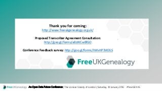 Title Layout
Subtitle
An Open Data Future Conference | The Linnean Society of London | Saturday, 30 January 2016 #freeGEN16
Thank you for coming:
http://www.freeukgenealogy.org.uk/
Proposed Transcriber Agreement Consultation:
http://goo.gl/forms/a8zWCwBfGO
Conference Feedback survey: http://goo.gl/forms/hWvHP3WDLS
 