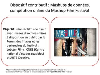 Dispositif contributif : Mashups de données, compétition online du Mashup Film Festival  Objectif  : réaliser films de 3 min avec images d’archives mises à disposition au public par le Forum des images et les partenaires du festival : Lobster Films, CNES (Centre national d'études spatiales) et ARTE Creative. F F http://www.forumdesimages.fr/fdi/Festivals-et-evenements/Archives-Festivals-et-evenements/Archives-Festivals-et-evenements-saison-2010-2011/MashUp-Film-Festival 