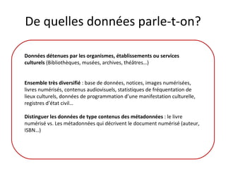 De quelles données parle-t-on? Données détenues par les organismes, établissements ou services culturels  (Bibliothèques, musées, archives, théâtres…) Ensemble très diversifié  : base de données, notices, images numérisées, livres numérisés, contenus audiovisuels, statistiques de fréquentation de lieux culturels, données de programmation d’une manifestation culturelle, registres d’état civil… Distinguer les données de type contenus des métadonnées  : le livre numérisé vs. Les métadonnées qui décrivent le document numérisé (auteur, ISBN…)  