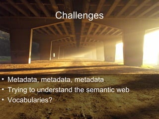 Challenges
• Metadata, metadata, metadata
• Trying to understand the semantic web
• Vocabularies?
 
