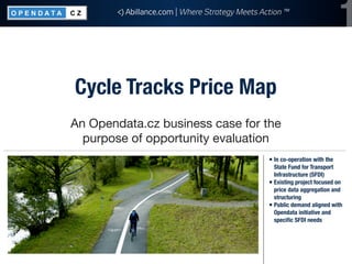 <) Abillance.com | Where Strategy Meets Action ™
                                                                             1
Cycle Tracks Price Map
An Opendata.cz business case for the
  purpose of opportunity evaluation
                                                 ￭ In co-operation with the
                                                   State Fund for Transport
                                                   Infrastructure (SFDI)
                                                 ￭ Existing project focused on
                                                   price data aggregation and
                                                   structuring
                                                 ￭ Public demand aligned with
                                                   Opendata initiative and
                                                   speciﬁc SFDI needs
 