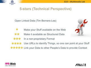 ELIS	
  –	
  Mul*media	
  Lab	
  
5-stars (Technical Perspective)
Open Linked Data (Tim Berners-Lee)
Make your Stuff available on the Web
Make it available as Structured Data
In a non-proprietary Format
Use URLs to identify Things, so one can point at your Stuff
Link your Data to other People’s Data to provide Context
 