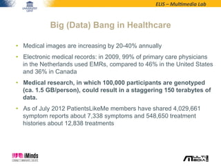 ELIS	
  –	
  Mul*media	
  Lab	
  
•  Medical images are increasing by 20-40% annually
•  Electronic medical records: in 2009, 99% of primary care physicians
in the Netherlands used EMRs, compared to 46% in the United States
and 36% in Canada
•  Medical research, in which 100,000 participants are genotyped
(ca. 1.5 GB/person), could result in a staggering 150 terabytes of
data.
•  As of July 2012 PatientsLikeMe members have shared 4,029,661
symptom reports about 7,338 symptoms and 548,650 treatment
histories about 12,838 treatments
Big (Data) Bang in Healthcare
 