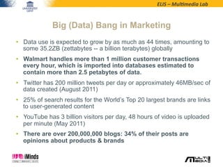 ELIS	
  –	
  Mul*media	
  Lab	
  
•  Data use is expected to grow by as much as 44 times, amounting to
some 35.2ZB (zettabytes -- a billion terabytes) globally
•  Walmart handles more than 1 million customer transactions
every hour, which is imported into databases estimated to
contain more than 2.5 petabytes of data.
•  Twitter has 200 million tweets per day or approximately 46MB/sec of
data created (August 2011)
•  25% of search results for the World’s Top 20 largest brands are links
to user-generated content
•  YouTube has 3 billion visitors per day, 48 hours of video is uploaded
per minute (May 2011)
•  There are over 200,000,000 blogs: 34% of their posts are
opinions about products & brands
Big (Data) Bang in Marketing
 