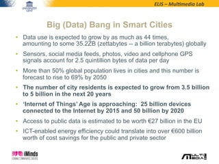 ELIS	
  –	
  Mul*media	
  Lab	
  
•  Data use is expected to grow by as much as 44 times,
amounting to some 35.2ZB (zettabytes -- a billion terabytes) globally
•  Sensors, social media feeds, photos, video and cellphone GPS
signals account for 2.5 quintillion bytes of data per day
•  More than 50% global population lives in cities and this number is
forecast to rise to 69% by 2050
•  The number of city residents is expected to grow from 3.5 billion
to 5 billion in the next 20 years
•  ‘Internet of Things’ Age is approaching: 25 billion devices
connected to the Internet by 2015 and 50 billion by 2020
•  Access to public data is estimated to be worth €27 billion in the EU
•  ICT-enabled energy efficiency could translate into over €600 billion
worth of cost savings for the public and private sector
Big (Data) Bang in Smart Cities
 