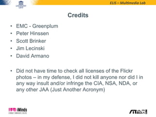 ELIS	
  –	
  Mul*media	
  Lab	
  
Credits
•  EMC - Greenplum
•  Peter Hinssen
•  Scott Brinker
•  Jim Lecinski
•  David Armano
•  Did not have time to check all licenses of the Flickr
photos – in my defense, I did not kill anyone nor did I in
any way insult and/or infringe the CIA, NSA, NDA, or
any other JAA (Just Another Acronym)
 