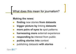 What does this mean for journalism?

Making the news:
  finding new stories from datasets
  bigger picture by linking datasets
    gg p           y      g
  more pairs of eyes to spot patterns
  harnessing more external experience
  responding to interest from public
  putting stories into context
  p
  publishing datasets with stories
           g
                                        14
 
