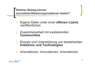 Welchen Beitrag können
Journalisten/Medienorganisationen leisten?


1.   Eigene Daten unter einer offenen Lizenz
     veröffentlichen

2.   Zusammenarbeit mit existierenden
     Communities

3.   Einsatz und Unterstützung von b t h d
     Ei     t   d U t tüt          bestehenden
     Initiativen und Technologien

4.   Innovationen, Innovationen, Innovationen

                                                19
 