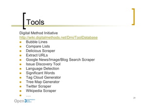 Tools
Digital Method Initiative
http://wiki.digitalmethods.net/Dmi/ToolDatabase
    Bubble Lines
    Compare Lists
    Delicious Scraper
    Extract URLs
    Google News/Image/Blog Search Scraper
    Issue Discovery Tool
    Language D t ti
    L            Detection
    Significant Words
    Tag Cloud Generator
    Tree Map Generator
    Twitter Scraper
    Wikipedia Scraper
         p           p
    ….
                                                  21
 