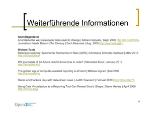 Weiterführende Informationen
Grundlagentexte
A fundamental way newspaper sites need to change | Adrian Holovaty | Sept, 2006 http://bit.ly/d0R2Du
Journalism Needs Data in 21st Century | Zach Beauvais | Aug. 2009 http://rww.to/9ugsLh

Weitere Texte
Datenjournalismus: Spannende Recherche im Netz (GER) | Christiane Schulzki-Haddouti | März 2010
   p        y
http://bit.ly/cQ6aaF

Will journalists of the future need to know how to code? | Mercedes Bunz | January 2010
http://bit.ly/9h1XhS

The golden age of computer-assisted reporting is at hand | Mathew Ingram | Mai 2009
http://bit.ly/awS9Vj

Hacks and Hackers play with data-driven news | Judith Townend | Februar 2010 http://bit.ly/cthgY0

Using Data Visualization as a Reporting Tool Can Reveal Story's Shape | Steve Meyers | April 2009
http://bit.ly/aJkryj



                                                                                                    23
 