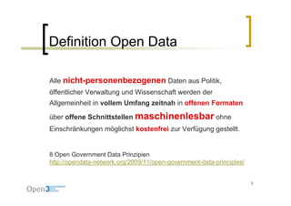 Definition Open Data

Alle nicht personenbezogenen Daten aus Politik,
     nicht-personenbezogenen           Politik
öffentlicher Verwaltung und Wissenschaft werden der
Allgemeinheit in vollem Umfang zeitnah in offenen Formaten

über offene Schnittstellen maschinenlesbar ohne
Einschränkungen möglichst k t f i zur V fü
Ei   hä k        ö li h t kostenfrei  Verfügung gestellt.
                                                   t llt


8 Open Government Data Prinzipien
http://opendata-network.org/2009/11/open-government-data-principles/


                                                                       3
 