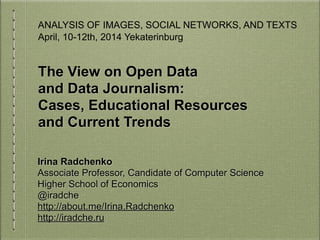 The View on Open Data
and Data Journalism:
Cases, Educational Resources
and Current Trends
Irina Radchenko
Associate Professor, Candidate of Computer Science
Higher School of Economics
@iradche
http://about.me/Irina.Radchenko
http://iradche.ru
ANALYSIS OF IMAGES, SOCIAL NETWORKS, AND TEXTS
April, 10-12th, 2014 Yekaterinburg
 