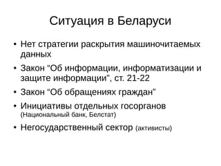 Ситуация в Беларуси 
● Нет стратегии раскрытия машиночитаемых 
данных 
● Закон “Об информации, информатизации и 
защите информации”, ст. 21-22 
● Закон “Об обращениях граждан” 
● Инициативы отдельных госорганов 
(Национальный банк, Белстат) 
● Негосударственный сектор (активисты) 
 