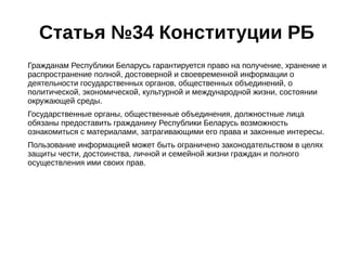 Статья №34 Конституции РБ 
Гражданам Республики Беларусь гарантируется право на получение, хранение и 
распространение полной, достоверной и своевременной информации о 
деятельности государственных органов, общественных объединений, о 
политической, экономической, культурной и международной жизни, состоянии 
окружающей среды. 
Государственные органы, общественные объединения, должностные лица 
обязаны предоставить гражданину Республики Беларусь возможность 
ознакомиться с материалами, затрагивающими его права и законные интересы. 
Пользование информацией может быть ограничено законодательством в целях 
защиты чести, достоинства, личной и семейной жизни граждан и полного 
осуществления ими своих прав. 
 