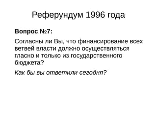 Реферундум 1996 года 
Вопрос №7: 
Согласны ли Вы, что финансирование всех 
ветвей власти должно осуществляться 
гласно и только из государственного 
бюджета? 
Как бы вы ответили сегодня? 
 