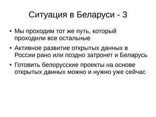 Ситуация в Беларуси - 3 
● Мы проходим тот же путь, который 
проходили все остальные 
● Активное развитие открытых данных в 
России рано или поздно затронет и Беларусь 
● Готовить белорусские проекты на основе 
открытых данных можно и нужно уже сейчас 
 