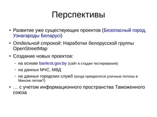 Перспективы 
● Развитие уже существующих проектов (Безопасный город, 
Узнагароды Беларусі) 
● Отдельной строкой: Наработки белорусской группы 
OpenStreetMap 
● Создание новых проектов: 
– на основе bankrot.gov.by (сайт в стадии тестирования) 
– на данных МЧС, МВД 
– на данных городских служб (когда прекратятся уличные потопы в 
Минске летом?) 
● … с учетом информационного пространства Таможенного 
союза 
 