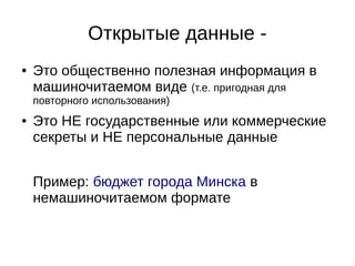 Открытые данные - 
● Это общественно полезная информация в 
машиночитаемом виде (т.е. пригодная для 
повторного использования) 
● Это НЕ государственные или коммерческие 
секреты и НЕ персональные данные 
Пример: бюджет города Минска в 
немашиночитаемом формате 
 