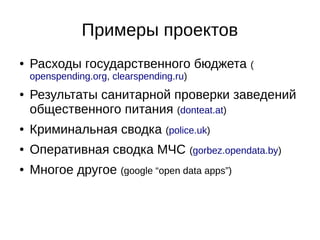 Примеры проектов 
● Расходы государственного бюджета ( 
openspending.org, clearspending.ru) 
● Результаты санитарной проверки заведений 
общественного питания (donteat.at) 
● Криминальная сводка (police.uk) 
● Оперативная сводка МЧС (gorbez.opendata.by) 
● Многое другое (google “open data apps”) 
 