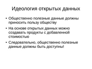 Идеология открытых данных 
● Общественно полезные данные должны 
приносить пользу обществу 
● На основе открытых данных можно 
создавать продукты с добавленной 
стоимостью 
● Следовательно, общественно полезные 
данные должны быть доступны! 
 