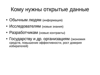 Кому нужны открытые данные 
● Обычным людям (информация) 
● Исследователям (новые знания) 
● Разработчикам (новые контракты) 
● Государству и др. организациям (экономия 
средств, повышение эффективности, рост доверия 
избирателей) 
 