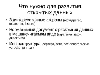 Что нужно для развития 
открытых данных 
● Заинтересованные стороны (государство, 
общество, бизнес) 
● Нормативный документ о раскрытии данных 
в машиночитаемом виде (стратегия, закон, 
директива) 
● Инфраструктура (сервера, сети, пользовательские 
устройства и т.д.) 
 
