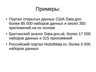 Примеры: 
● Портал открытых данных США Data.gov: 
более 85 000 наборов данных и около 350 
приложений на их основе 
● Британский аналог Data.gov.uk: более 17 000 
наборов данных и 315 приложений 
● Российский портал Hubofdata.ru: более 5 000 
наборов данных 
 
