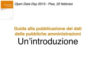 Guida alla pubblicazione dei dati
delle pubbliche amministrazioni
Un’introduzione
Open Data Day 2013 - Pisa, 22 febbraio
 