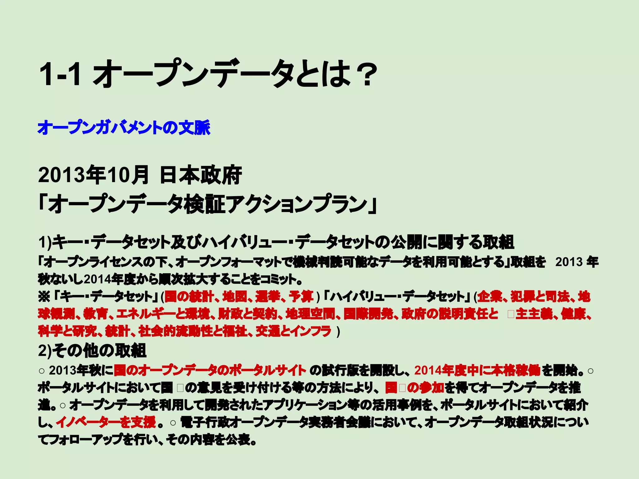 1-1 オープンデータとは？
オープンガバメントの文脈

2013年10月 日本政府
「オープンデータ検証アクションプラン」
　

1)キー・データセット及びハイバリュー・データセットの公開に関する取組
「オープンライセンスの下、オープンフォーマットで機械判読可能なデータを利用可能とする」取組を 2013 年
秋ないし2014年度から順次拡大することをコミット。
※ 「キー・データセット」 (国の統計、地図、選挙、予算 ) 「ハイバリュー・データセット」 (企業、犯罪と司法、地
球観測、教育、エネルギーと環境、財政と契約、地理空間、国際開発、政府の説明責任と 主主義、健康、
科学と研究、統計、社会的流動性と福祉、交通とインフラ )

2)その他の取組
○ 2013年秋に国のオープンデータのポータルサイト の試行版を開設し、 2014年度中に本格稼働 を開始。○
ポータルサイトにおいて国 の意見を受け付ける等の方法により、 国 の参加を得てオープンデータを推
進。○ オープンデータを利用して開発されたアプリケーション等の活用事例を、ポータルサイトにおいて紹介
し、イノベーターを支援 。 ○ 電子行政オープンデータ実務者会議において、オープンデータ取組状況につい
てフォローアップを行い、その内容を公表。

 