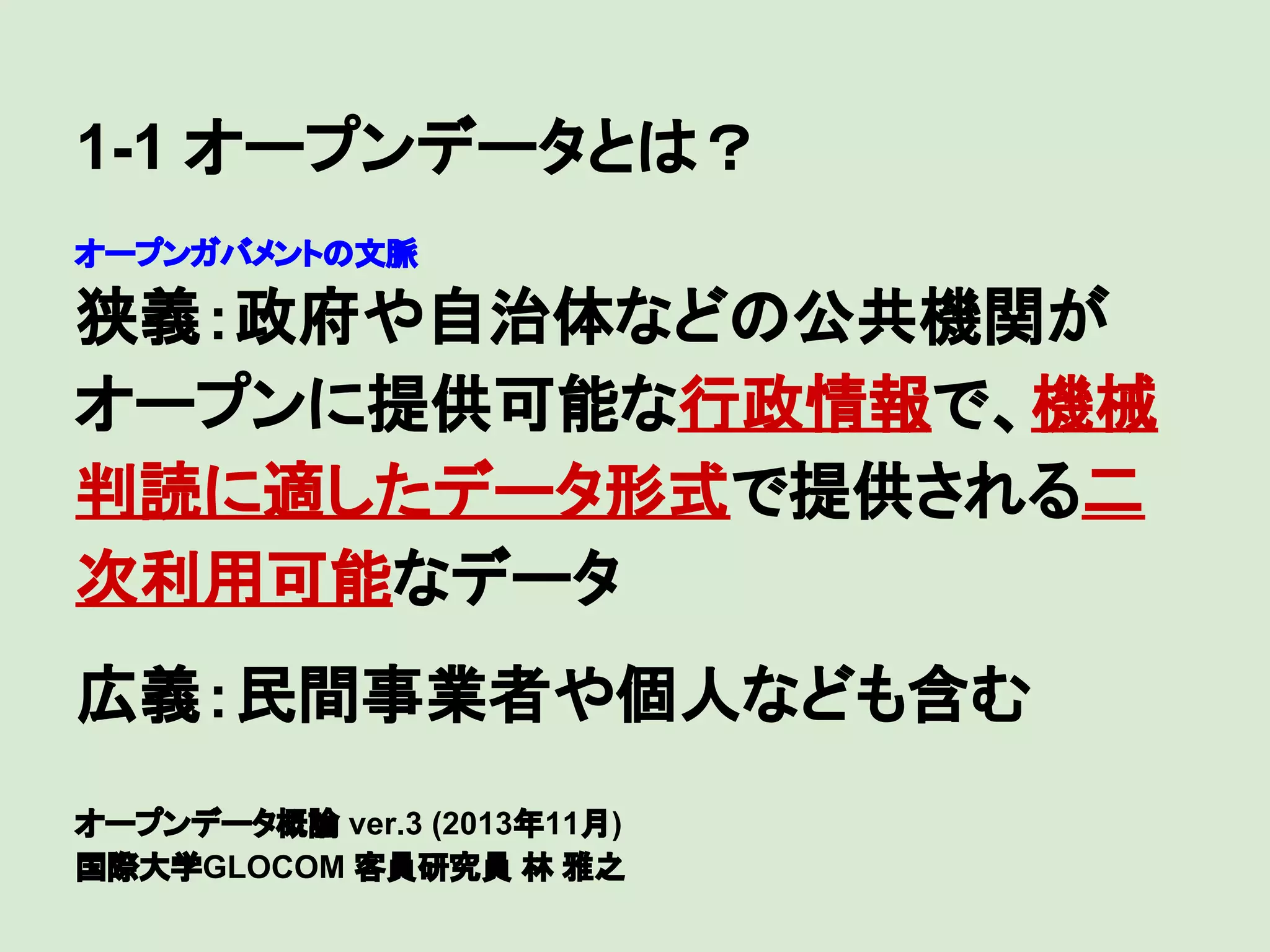 1-1 オープンデータとは？
オープンガバメントの文脈

狭義：政府や自治体などの公共機関が
オープンに提供可能な行政情報で、機械
判読に適したデータ形式で提供される二
次利用可能なデータ
　

広義：民間事業者や個人なども含む
オープンデータ概論 ver.3 (2013年11月)
国際大学GLOCOM 客員研究員 林 雅之

 