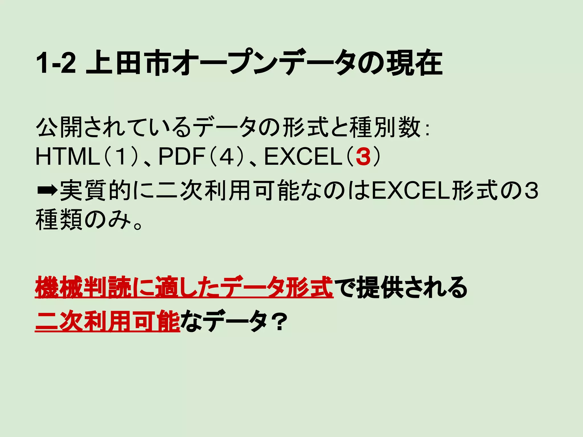 1-2 上田市オープンデータの現在
公開されているデータの形式と種別数：
HTML（１）、PDF（４）、EXCEL（３）
➡実質的に二次利用可能なのはEXCEL形式の３
種類のみ。
機械判読に適したデータ形式で提供される
二次利用可能なデータ？

 