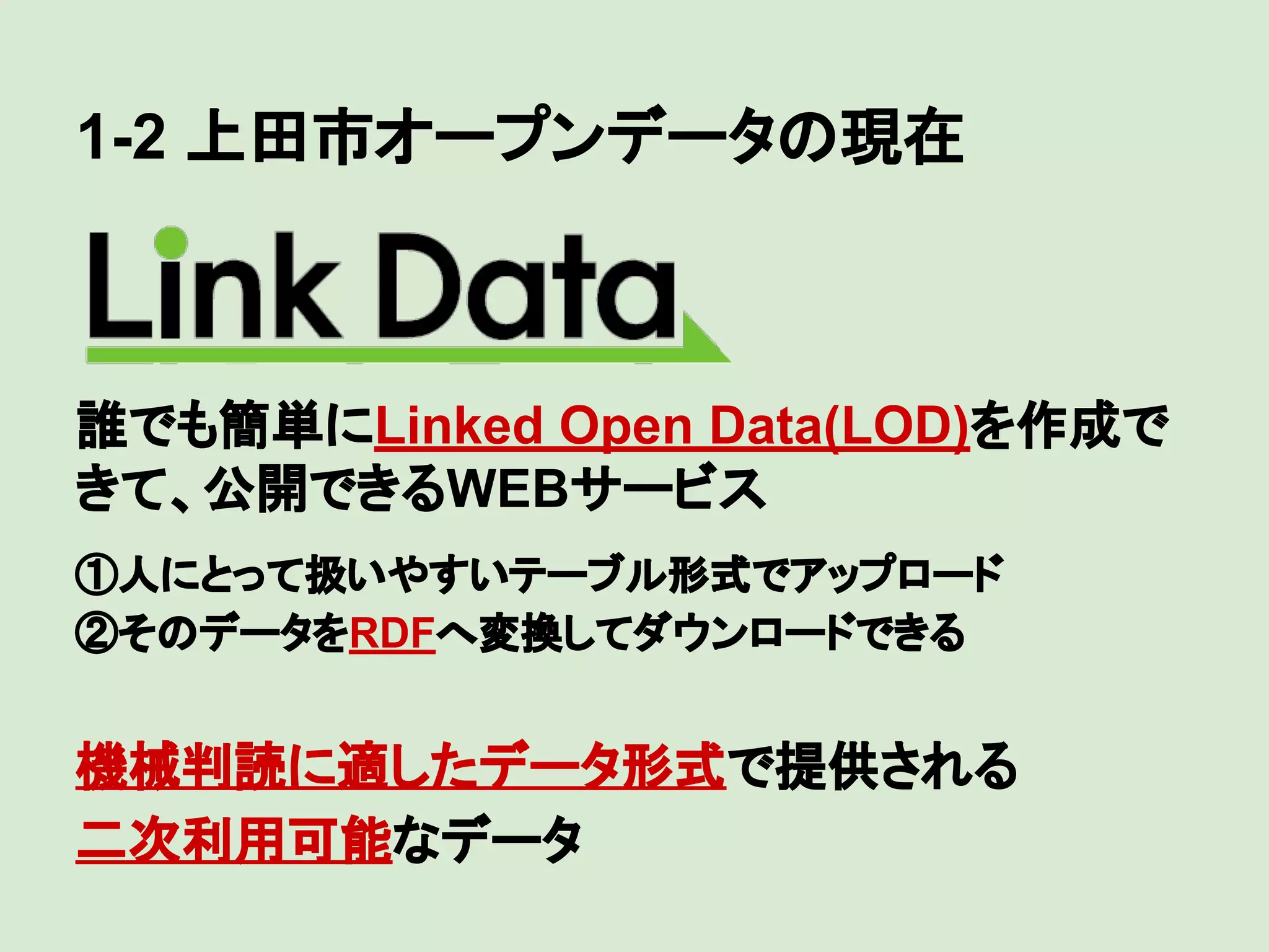 1-2 上田市オープンデータの現在

誰でも簡単にLinked Open Data(LOD)を作成で
きて、公開できるWEBサービス
　

①人にとって扱いやすいテーブル形式でアップロード
②そのデータをRDFへ変換してダウンロードできる

機械判読に適したデータ形式で提供される
二次利用可能なデータ

 