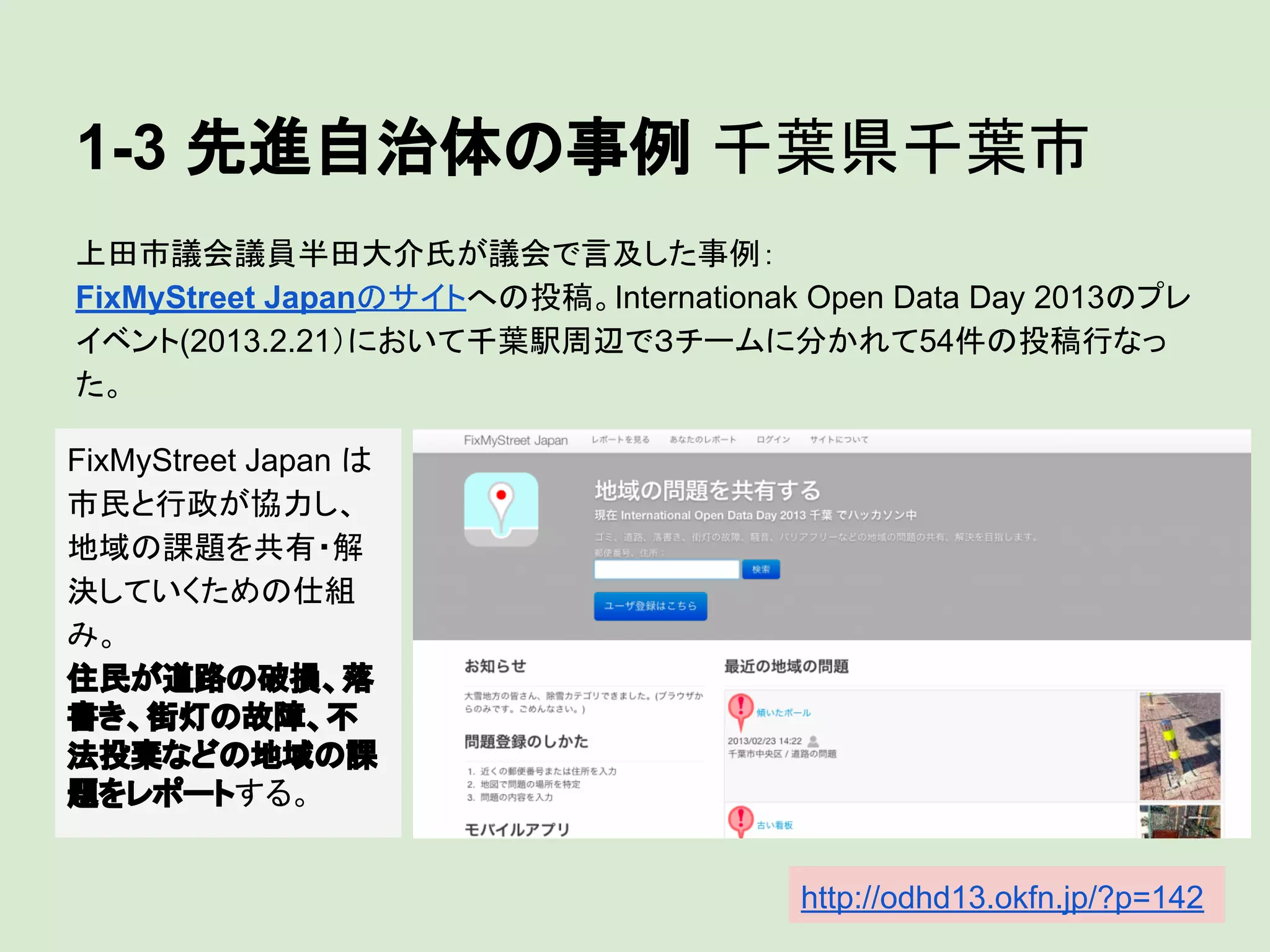 1-3 先進自治体の事例 千葉県千葉市
上田市議会議員半田大介氏が議会で言及した事例：
FixMyStreet Japanのサイトへの投稿。Internationak Open Data Day 2013のプレ
イベント(2013.2.21）において千葉駅周辺で３チームに分かれて54件の投稿行なっ
た。
FixMyStreet Japan は
市民と行政が協力し、
地域の課題を共有・解
決していくための仕組
み。
住民が道路の破損、落
書き、街灯の故障、不
法投棄などの地域の課
題をレポートする。
http://odhd13.okfn.jp/?p=142

 
