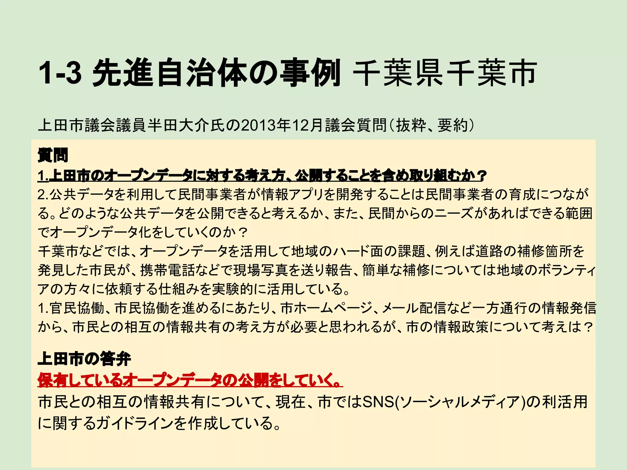 1-3 先進自治体の事例 千葉県千葉市
上田市議会議員半田大介氏の2013年12月議会質問（抜粋、要約）
質問
1.上田市のオープンデータに対する考え方、公開することを含め取り組むか？
2.公共データを利用して民間事業者が情報アプリを開発することは民間事業者の育成につなが
る。どのような公共データを公開できると考えるか、また、民間からのニーズがあればできる範囲
でオープンデータ化をしていくのか？
千葉市などでは、オープンデータを活用して地域のハード面の課題、例えば道路の補修箇所を
発見した市民が、携帯電話などで現場写真を送り報告、簡単な補修については地域のボランティ
アの方々に依頼する仕組みを実験的に活用している。
1.官民協働、市民協働を進めるにあたり、市ホームページ、メール配信など一方通行の情報発信
から、市民との相互の情報共有の考え方が必要と思われるが、市の情報政策について考えは？

上田市の答弁
保有しているオープンデータの公開をしていく。
市民との相互の情報共有について、現在、市ではSNS(ソーシャルメディア)の利活用
に関するガイドラインを作成している。

 