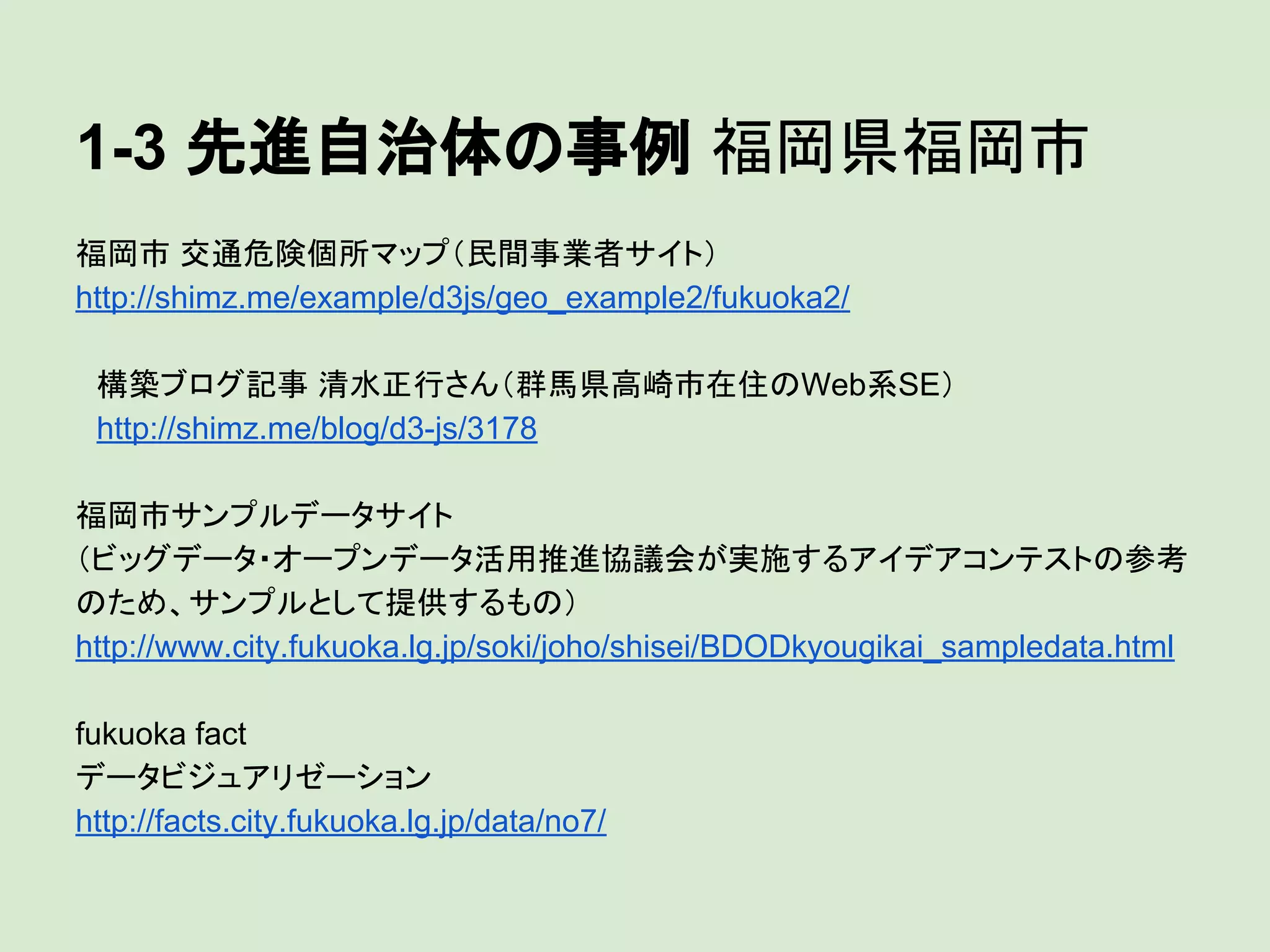 1-3 先進自治体の事例 福岡県福岡市
福岡市 交通危険個所マップ（民間事業者サイト）
http://shimz.me/example/d3js/geo_example2/fukuoka2/
　構築ブログ記事 清水正行さん（群馬県高崎市在住のWeb系SE）
　http://shimz.me/blog/d3-js/3178
福岡市サンプルデータサイト
（ビッグデータ・オープンデータ活用推進協議会が実施するアイデアコンテストの参考
のため、サンプルとして提供するもの）
http://www.city.fukuoka.lg.jp/soki/joho/shisei/BDODkyougikai_sampledata.html
fukuoka fact
データビジュアリゼーション
http://facts.city.fukuoka.lg.jp/data/no7/

 
