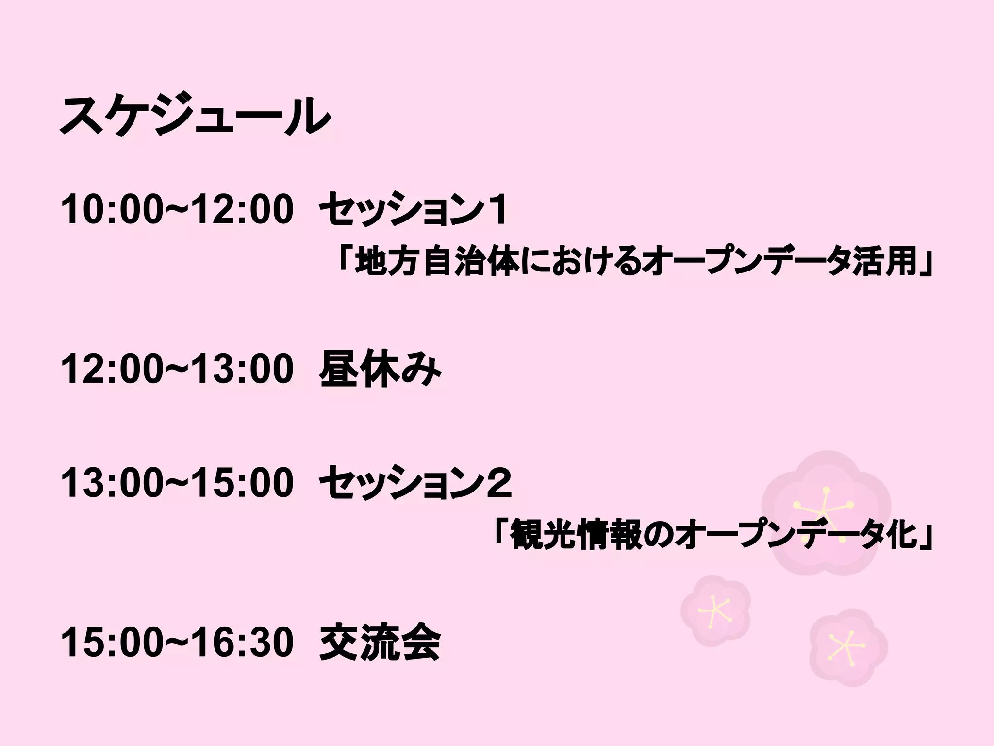 スケジュール
10:00~12:00 セッション１
「地方自治体におけるオープンデータ活用」

　
12:00~13:00 昼休み
　
13:00~15:00 セッション２
「観光情報のオープンデータ化」

　
15:00~16:30 交流会

 