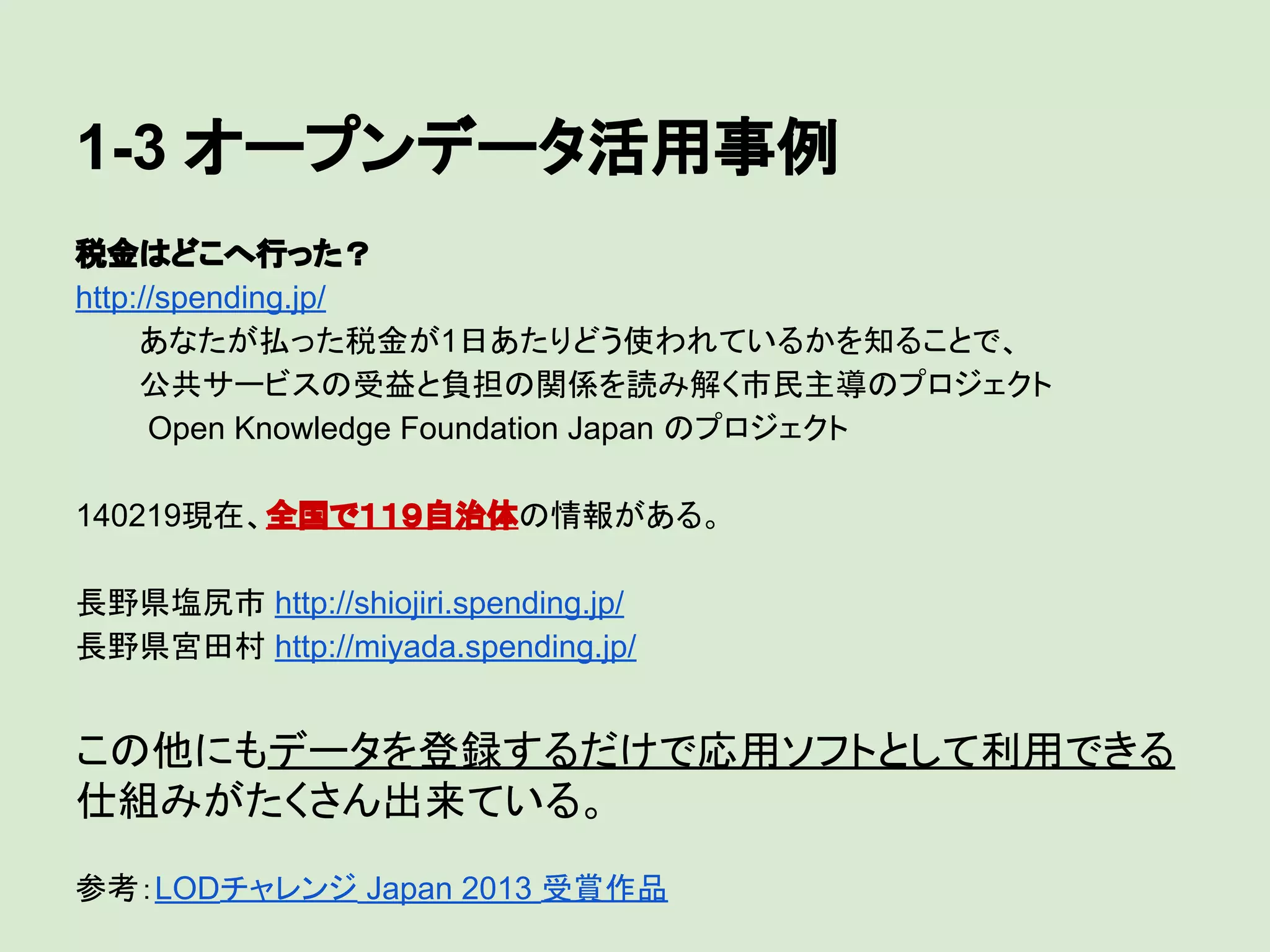 1-3 オープンデータ活用事例
税金はどこへ行った？
http://spending.jp/
あなたが払った税金が1日あたりどう使われているかを知ることで、
公共サービスの受益と負担の関係を読み解く市民主導のプロジェクト
Open Knowledge Foundation Japan のプロジェクト
140219現在、全国で１１９自治体の情報がある。
長野県塩尻市 http://shiojiri.spending.jp/
長野県宮田村 http://miyada.spending.jp/

この他にもデータを登録するだけで応用ソフトとして利用できる
仕組みがたくさん出来ている。
参考：LODチャレンジ Japan 2013 受賞作品

 